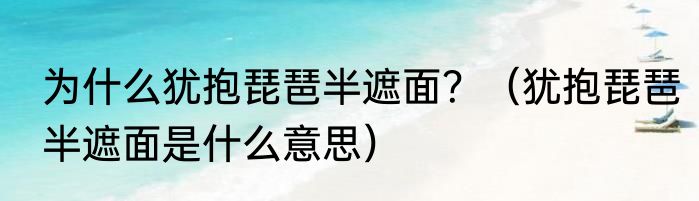 为什么犹抱琵琶半遮面？（犹抱琵琶半遮面是什么意思）