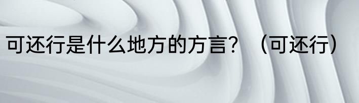 可还行是什么地方的方言？（可还行）
