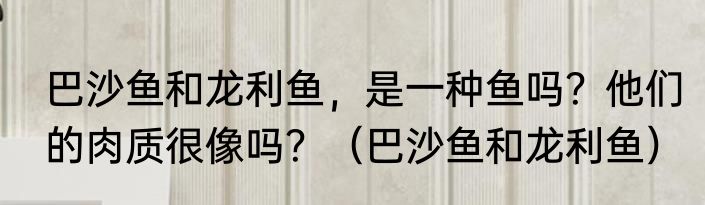 巴沙鱼和龙利鱼，是一种鱼吗？他们的肉质很像吗？（巴沙鱼和龙利鱼）