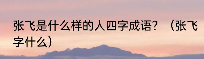 张飞是什么样的人四字成语？（张飞字什么）