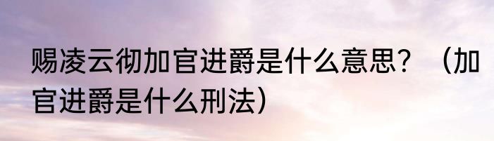 赐凌云彻加官进爵是什么意思？（加官进爵是什么刑法）