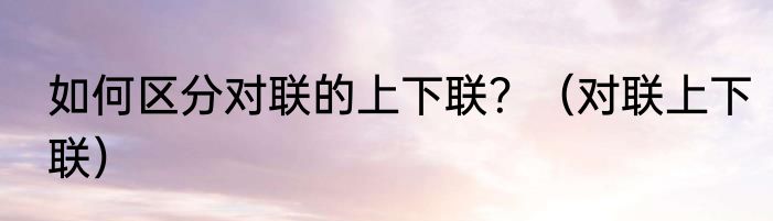 如何区分对联的上下联？（对联上下联）