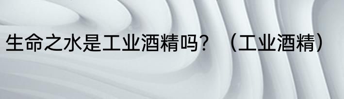 生命之水是工业酒精吗？（工业酒精）