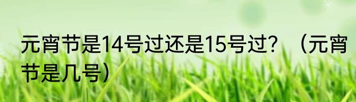 元宵节是14号过还是15号过？（元宵节是几号）