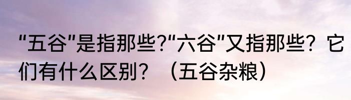 “五谷”是指那些?“六谷”又指那些？它们有什么区别？（五谷杂粮）