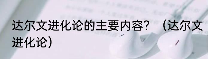 达尔文进化论的主要内容？（达尔文进化论）
