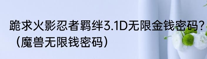 跪求火影忍者羁绊3.1D无限金钱密码？（魔兽无限钱密码）