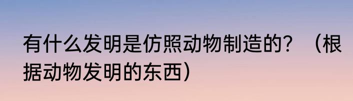 有什么发明是仿照动物制造的？（根据动物发明的东西）