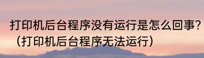 打印机后台程序没有运行是怎么回事？（打印机后台程序无法运行）