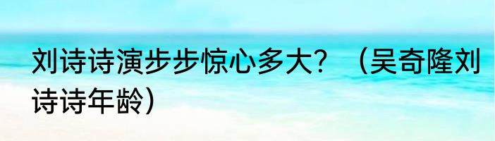 刘诗诗演步步惊心多大？（吴奇隆刘诗诗年龄）