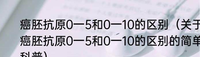 癌胚抗原0一5和0一10的区别（关于癌胚抗原0一5和0一10的区别的简单科普）