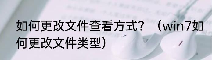 如何更改文件查看方式？（win7如何更改文件类型）