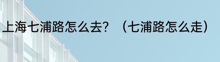 上海七浦路怎么去？（七浦路怎么走）