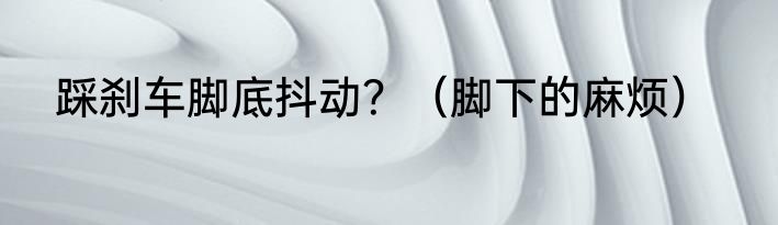 踩刹车脚底抖动？（脚下的麻烦）