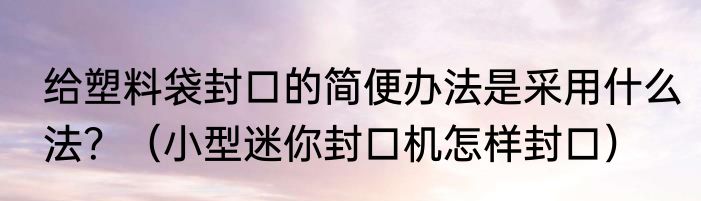 给塑料袋封口的简便办法是采用什么法？（小型迷你封口机怎样封口）