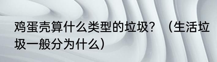 鸡蛋壳算什么类型的垃圾？（生活垃圾一般分为什么）