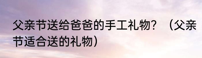 父亲节送给爸爸的手工礼物？（父亲节适合送的礼物）