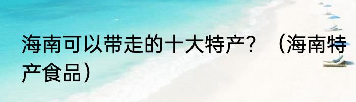 海南可以带走的十大特产？（海南特产食品）