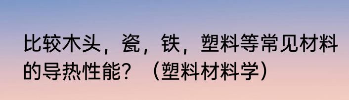 比较木头，瓷，铁，塑料等常见材料的导热性能？（塑料材料学）