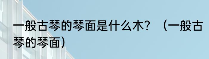 一般古琴的琴面是什么木？（一般古琴的琴面）
