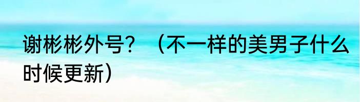 谢彬彬外号？（不一样的美男子什么时候更新）