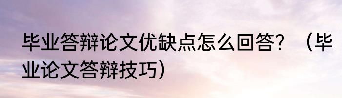 毕业答辩论文优缺点怎么回答？（毕业论文答辩技巧）