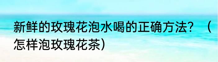 新鲜的玫瑰花泡水喝的正确方法？（怎样泡玫瑰花茶）