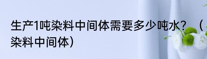 生产1吨染料中间体需要多少吨水？（染料中间体）