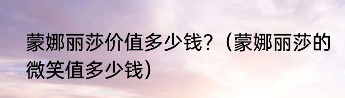 蒙娜丽莎价值多少钱?（蒙娜丽莎的微笑值多少钱）