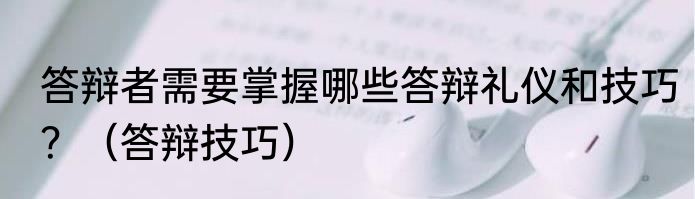 答辩者需要掌握哪些答辩礼仪和技巧？（答辩技巧）