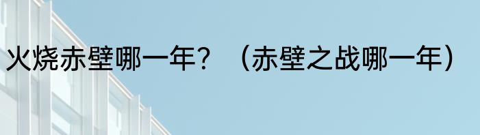 火烧赤壁哪一年？（赤壁之战哪一年）