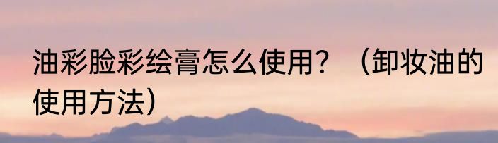 油彩脸彩绘膏怎么使用？（卸妆油的使用方法）