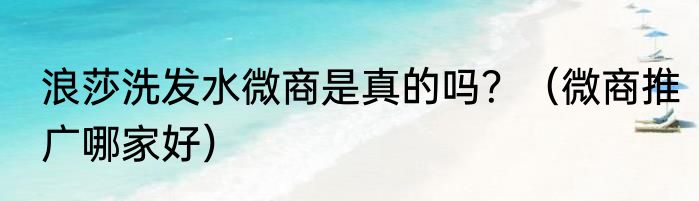 浪莎洗发水微商是真的吗？（微商推广哪家好）