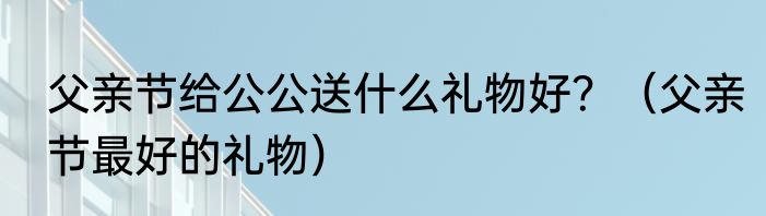 父亲节给公公送什么礼物好？（父亲节最好的礼物）