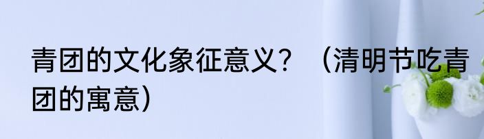 青团的文化象征意义？（清明节吃青团的寓意）
