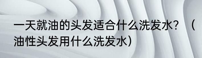 一天就油的头发适合什么洗发水？（油性头发用什么洗发水）