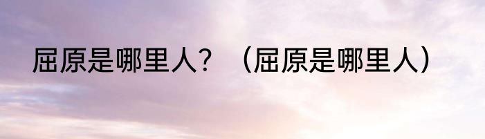 屈原是哪里人？（屈原是哪里人）