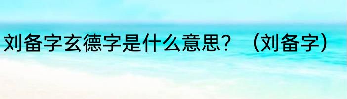 刘备字玄德字是什么意思？（刘备字）