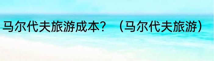 马尔代夫旅游成本？（马尔代夫旅游）