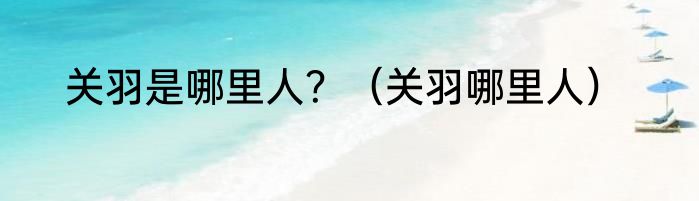 关羽是哪里人？（关羽哪里人）