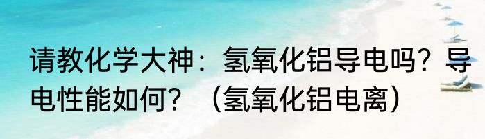 请教化学大神：氢氧化铝导电吗？导电性能如何？（氢氧化铝电离）
