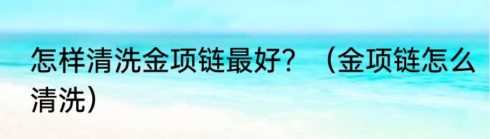 怎样清洗金项链最好？（金项链怎么清洗）