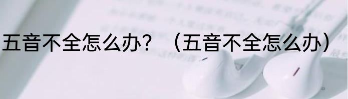 五音不全怎么办？（五音不全怎么办）