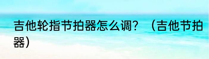 吉他轮指节拍器怎么调？（吉他节拍器）