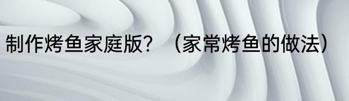 制作烤鱼家庭版？（家常烤鱼的做法）
