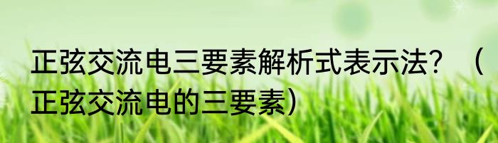 正弦交流电三要素解析式表示法？（正弦交流电的三要素）