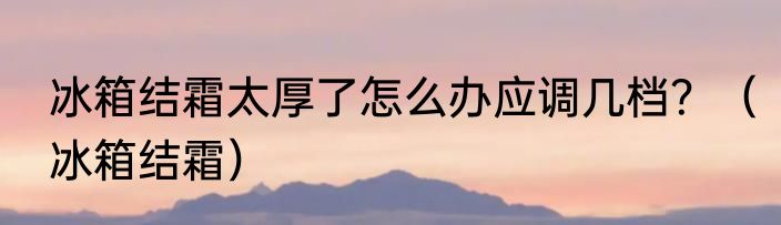 冰箱结霜太厚了怎么办应调几档？（冰箱结霜）