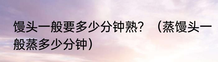 馒头一般要多少分钟熟？（蒸馒头一般蒸多少分钟）
