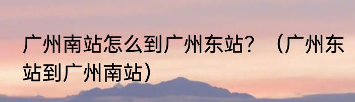 广州南站怎么到广州东站？（广州东站到广州南站）