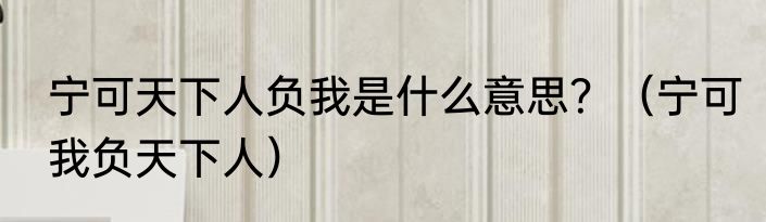 宁可天下人负我是什么意思？（宁可我负天下人）